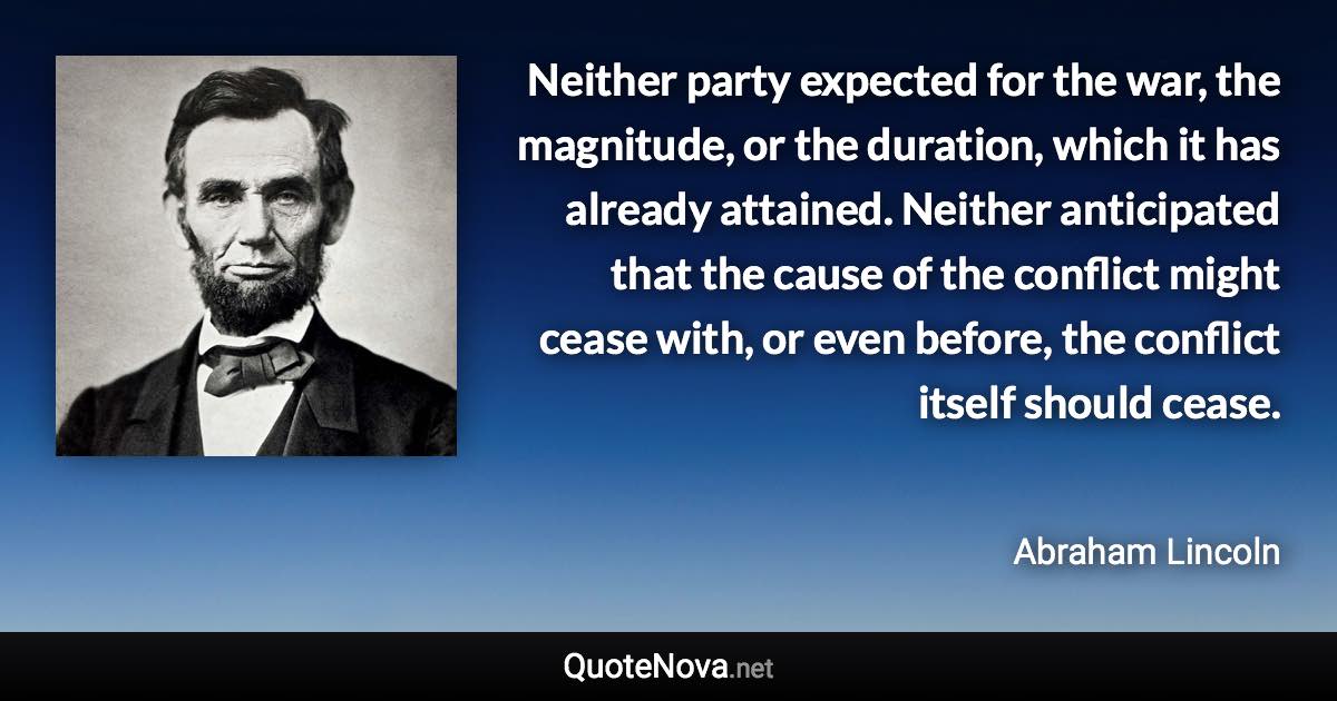 Neither party expected for the war, the magnitude, or the duration, which it has already attained. Neither anticipated that the cause of the conflict might cease with, or even before, the conflict itself should cease. - Abraham Lincoln quote