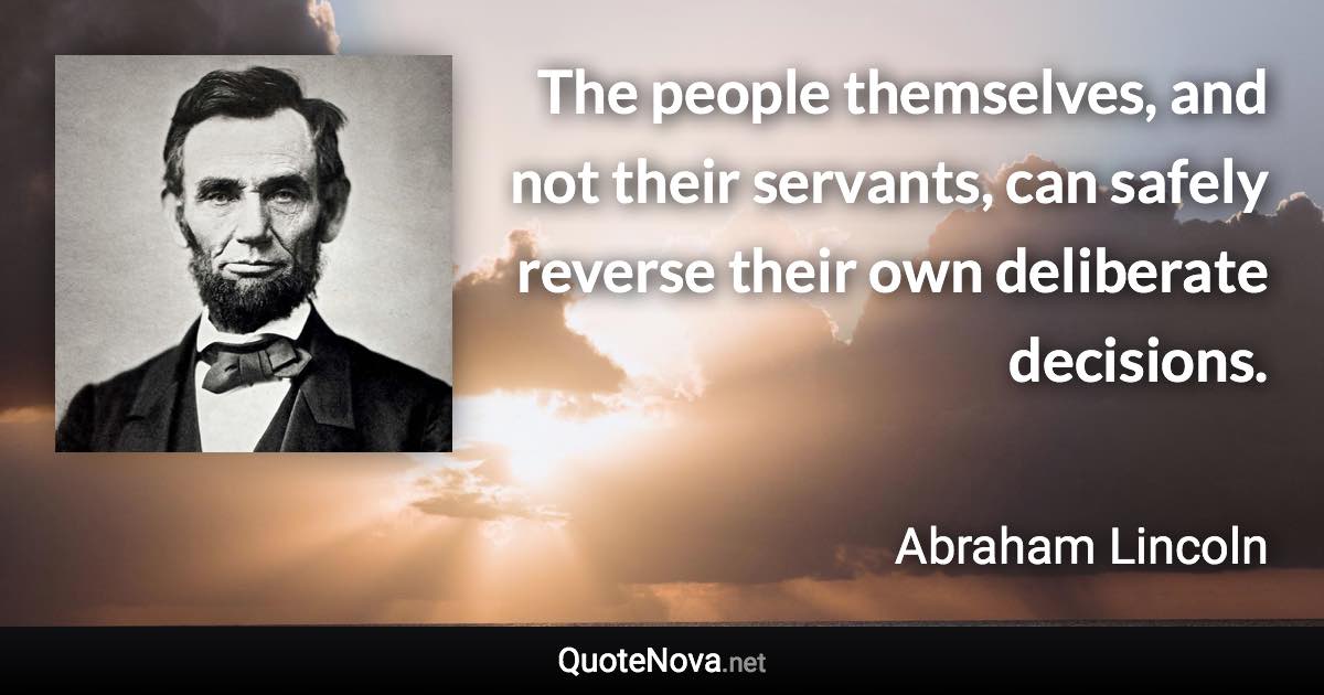 The people themselves, and not their servants, can safely reverse their own deliberate decisions. - Abraham Lincoln quote