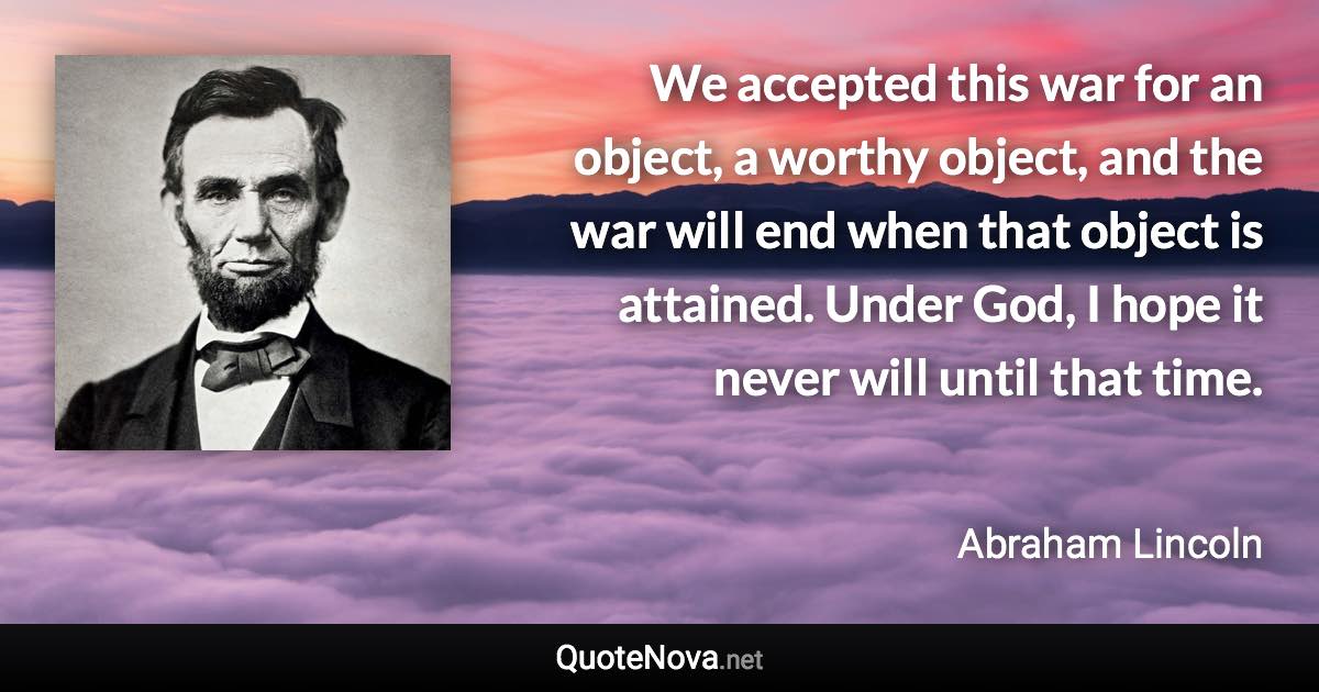 We accepted this war for an object, a worthy object, and the war will end when that object is attained. Under God, I hope it never will until that time. - Abraham Lincoln quote