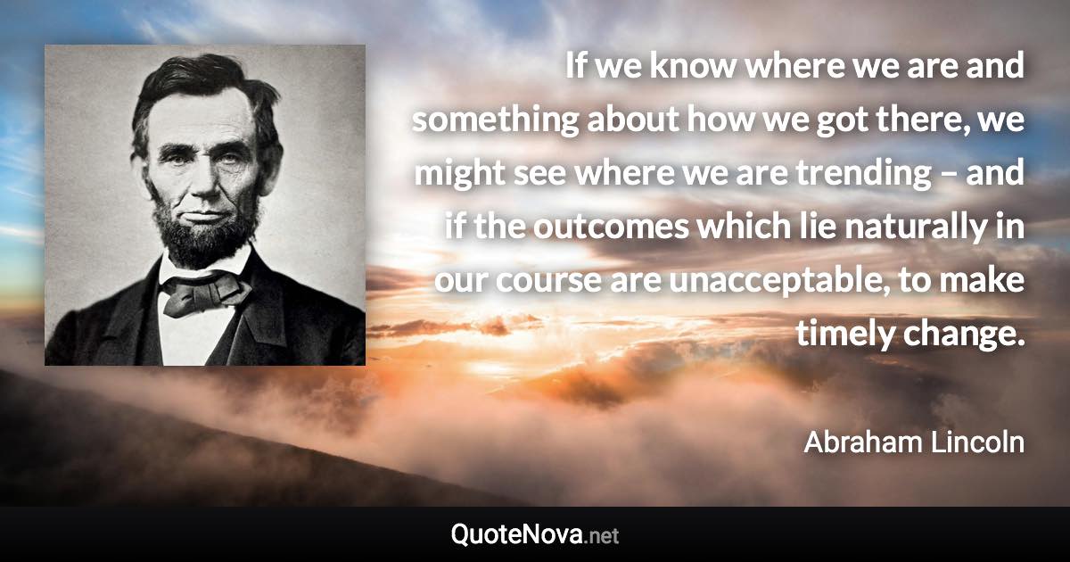 If we know where we are and something about how we got there, we might see where we are trending – and if the outcomes which lie naturally in our course are unacceptable, to make timely change. - Abraham Lincoln quote