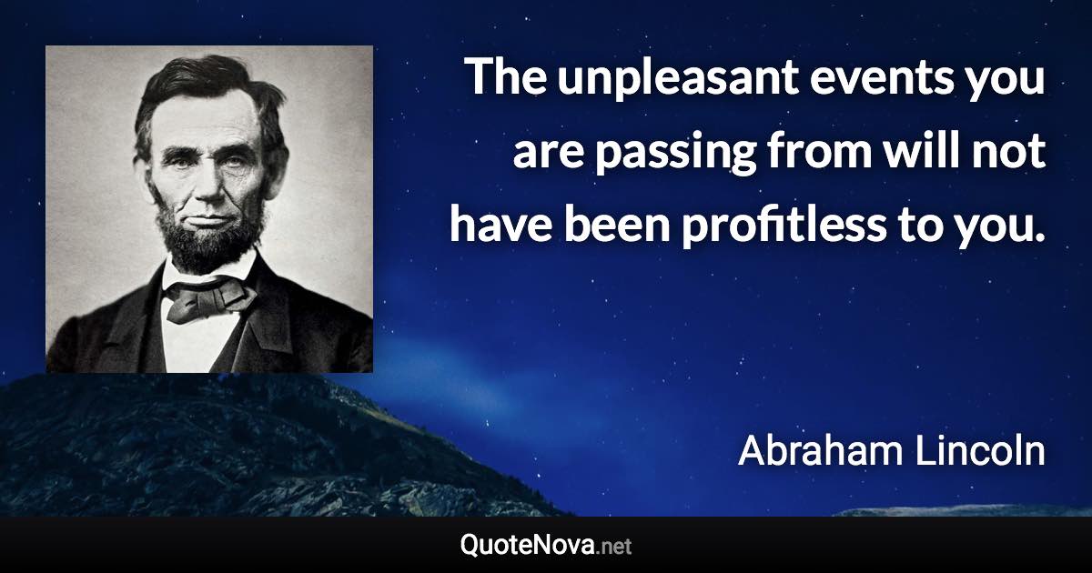 The unpleasant events you are passing from will not have been profitless to you. - Abraham Lincoln quote