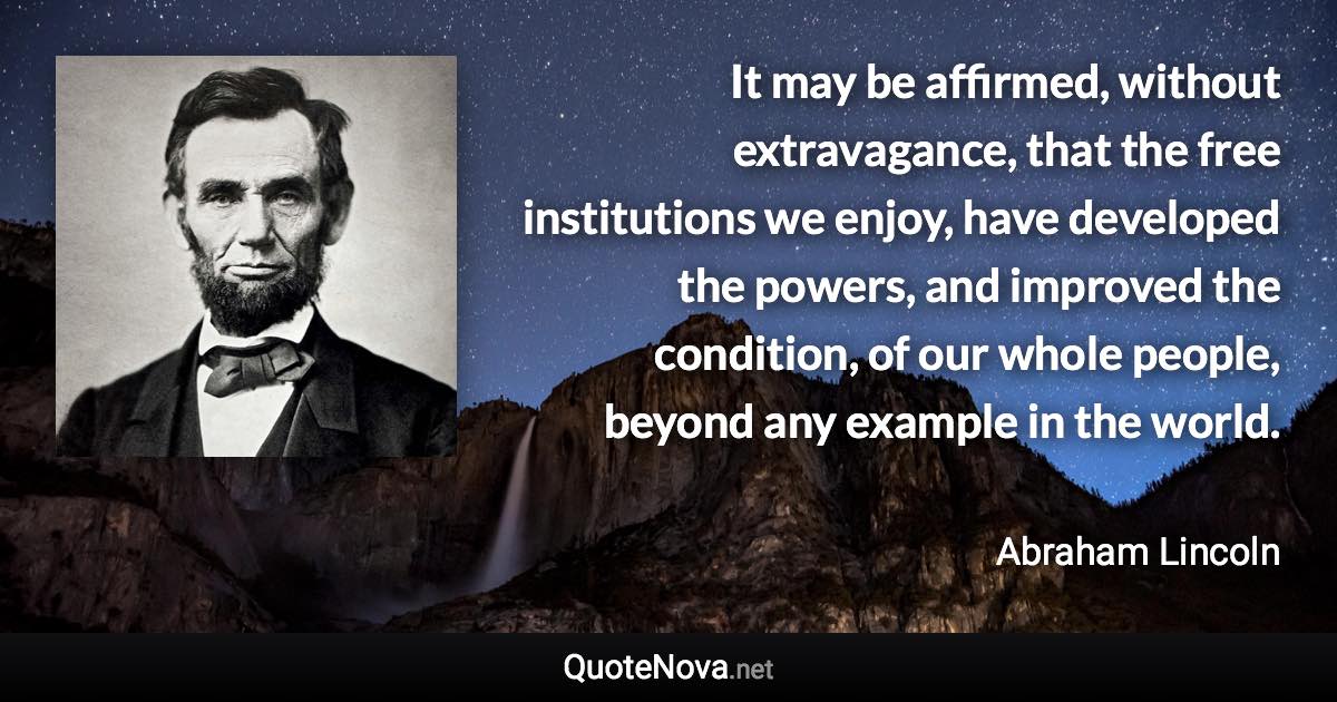 It may be affirmed, without extravagance, that the free institutions we enjoy, have developed the powers, and improved the condition, of our whole people, beyond any example in the world. - Abraham Lincoln quote