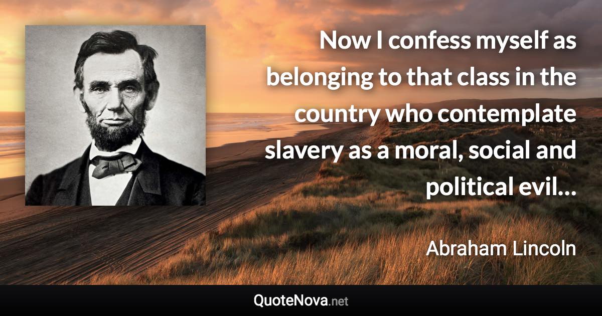 Now I confess myself as belonging to that class in the country who contemplate slavery as a moral, social and political evil… - Abraham Lincoln quote