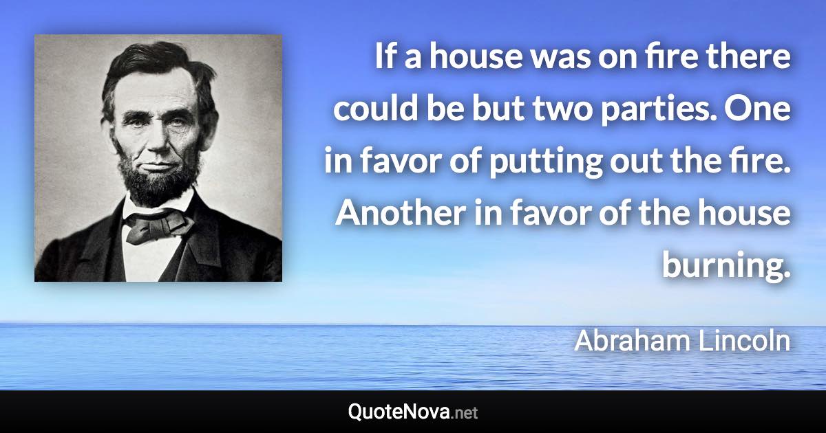 If a house was on fire there could be but two parties. One in favor of putting out the fire. Another in favor of the house burning. - Abraham Lincoln quote