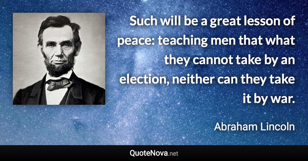 Such will be a great lesson of peace: teaching men that what they cannot take by an election, neither can they take it by war. - Abraham Lincoln quote