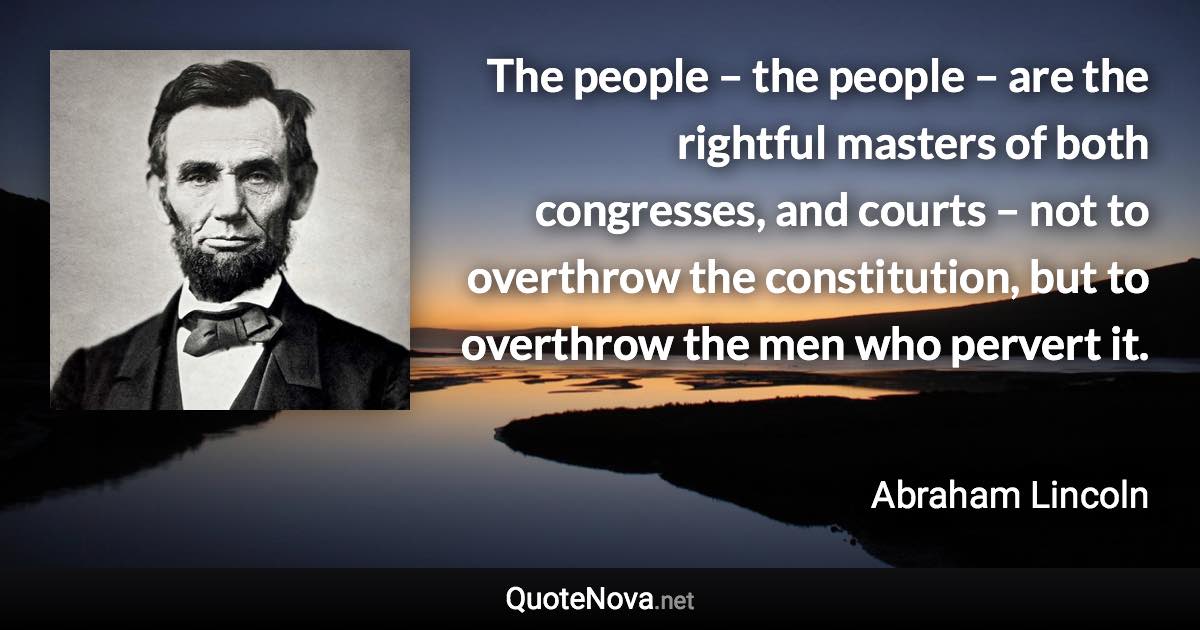 The people – the people – are the rightful masters of both congresses, and courts – not to overthrow the constitution, but to overthrow the men who pervert it. - Abraham Lincoln quote