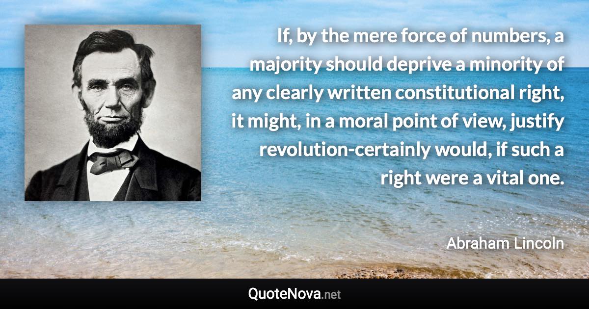 If, by the mere force of numbers, a majority should deprive a minority of any clearly written constitutional right, it might, in a moral point of view, justify revolution-certainly would, if such a right were a vital one. - Abraham Lincoln quote