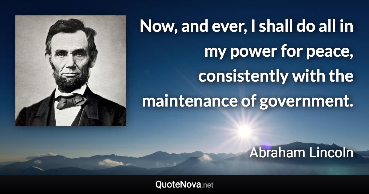 Now, and ever, I shall do all in my power for peace, consistently with the maintenance of government. - Abraham Lincoln quote