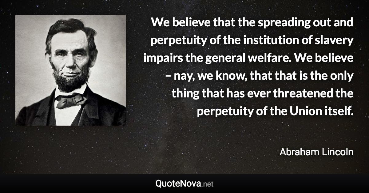 We believe that the spreading out and perpetuity of the institution of slavery impairs the general welfare. We believe – nay, we know, that that is the only thing that has ever threatened the perpetuity of the Union itself. - Abraham Lincoln quote