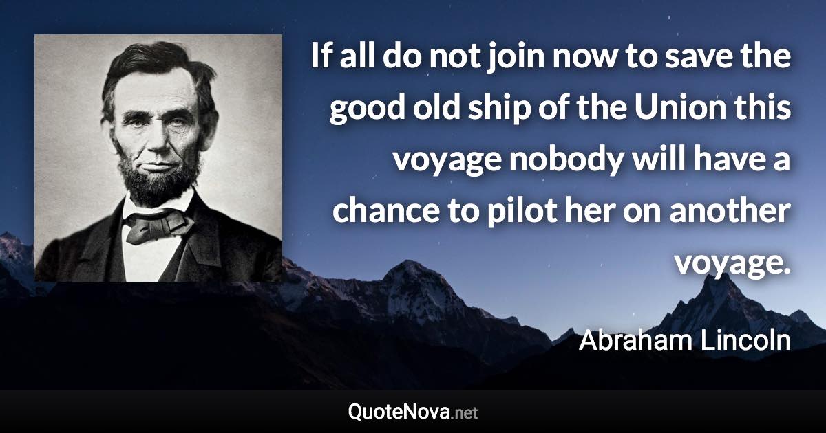 If all do not join now to save the good old ship of the Union this voyage nobody will have a chance to pilot her on another voyage. - Abraham Lincoln quote