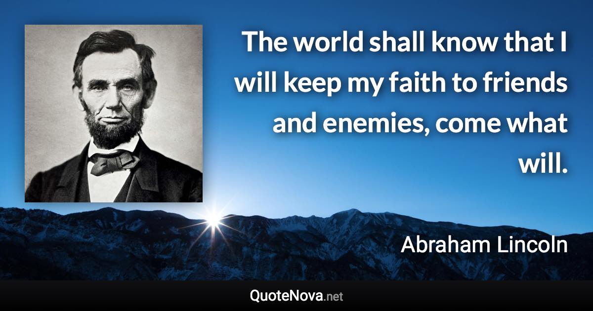 The world shall know that I will keep my faith to friends and enemies, come what will. - Abraham Lincoln quote