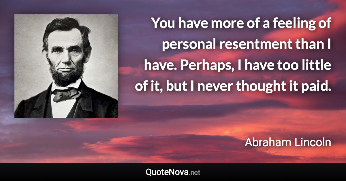 You have more of a feeling of personal resentment than I have. Perhaps, I have too little of it, but I never thought it paid. - Abraham Lincoln quote
