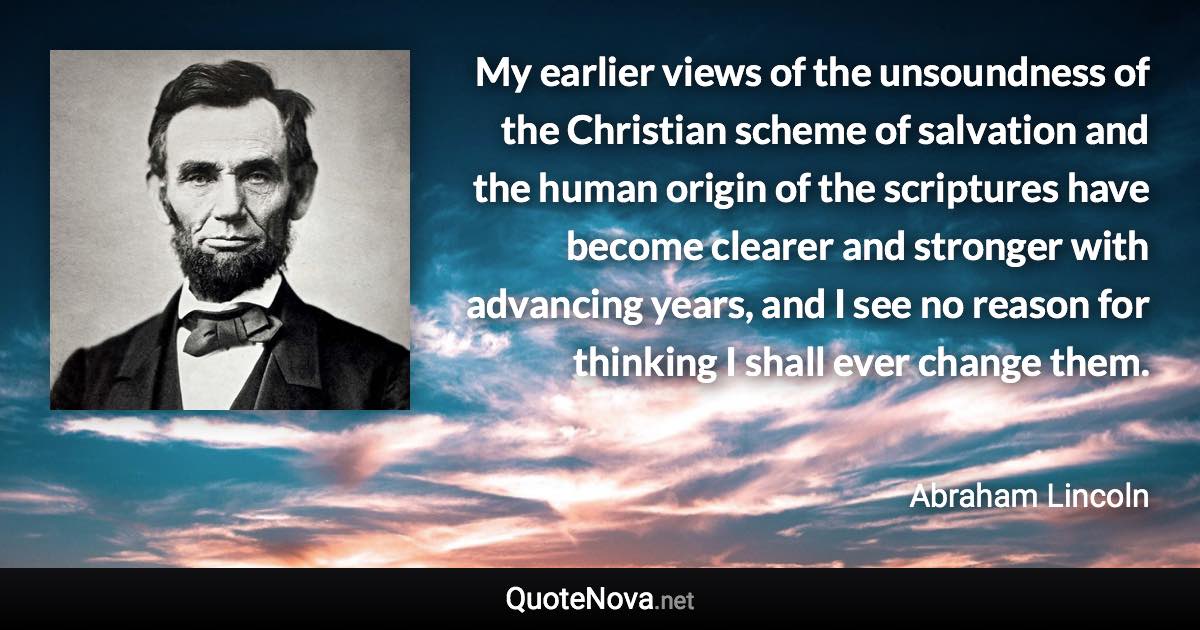 My earlier views of the unsoundness of the Christian scheme of salvation and the human origin of the scriptures have become clearer and stronger with advancing years, and I see no reason for thinking I shall ever change them. - Abraham Lincoln quote