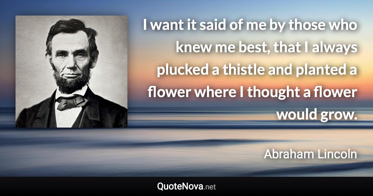 I want it said of me by those who knew me best, that I always plucked a thistle and planted a flower where I thought a flower would grow. - Abraham Lincoln quote