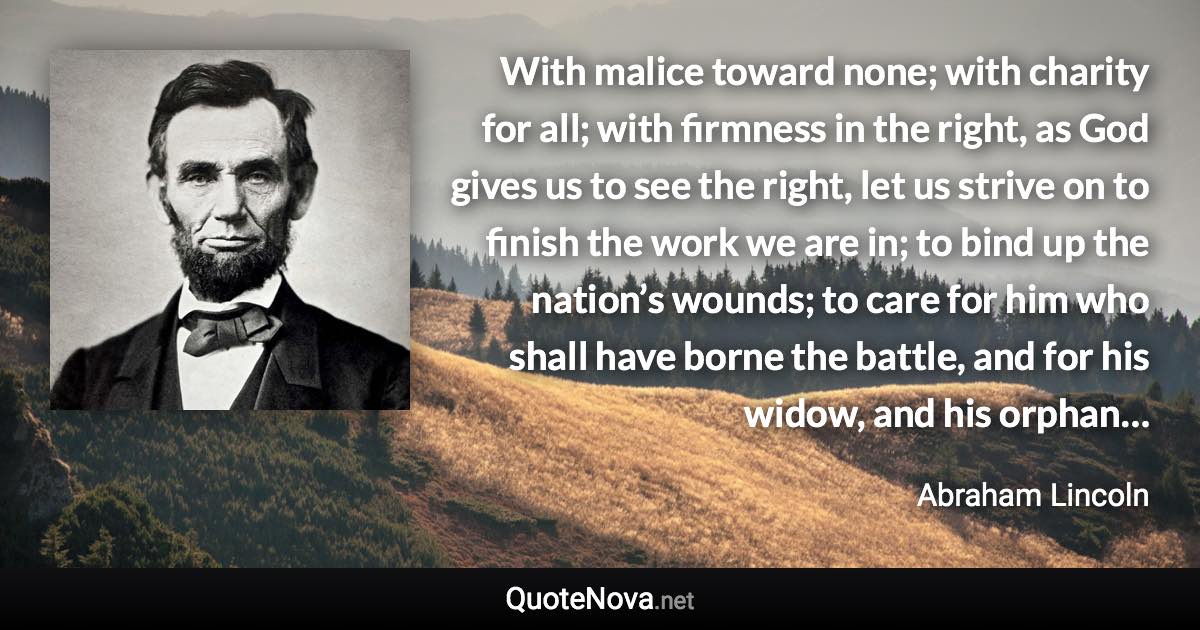 With malice toward none; with charity for all; with firmness in the right, as God gives us to see the right, let us strive on to finish the work we are in; to bind up the nation’s wounds; to care for him who shall have borne the battle, and for his widow, and his orphan… - Abraham Lincoln quote