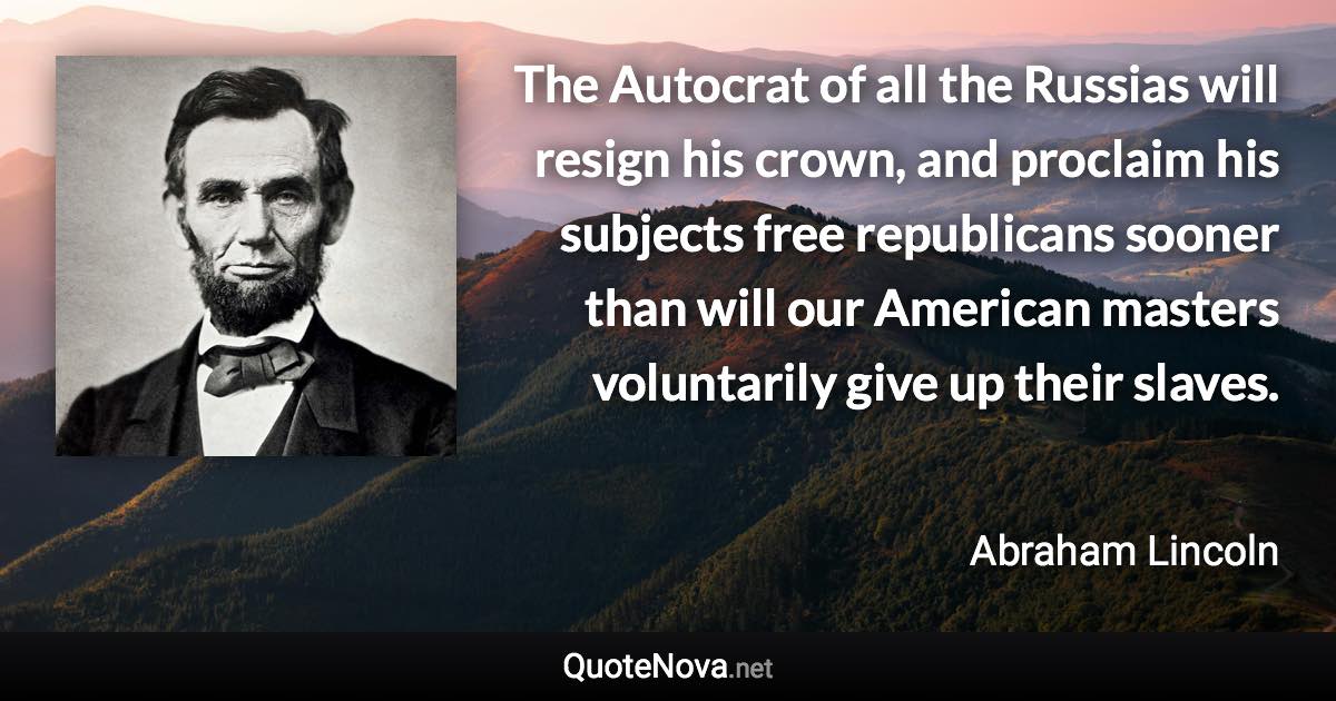 The Autocrat of all the Russias will resign his crown, and proclaim his subjects free republicans sooner than will our American masters voluntarily give up their slaves. - Abraham Lincoln quote