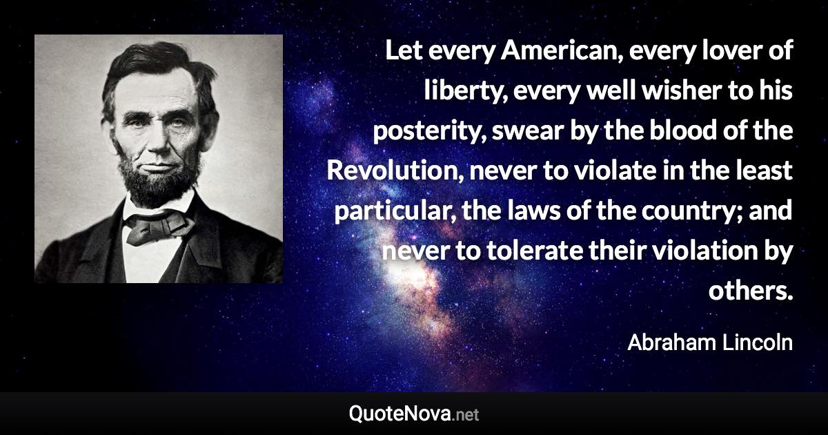 Let every American, every lover of liberty, every well wisher to his posterity, swear by the blood of the Revolution, never to violate in the least particular, the laws of the country; and never to tolerate their violation by others. - Abraham Lincoln quote