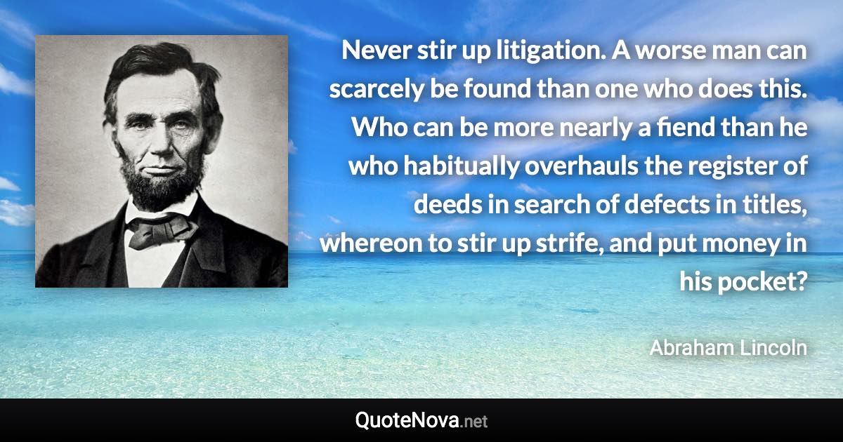 Never stir up litigation. A worse man can scarcely be found than one who does this. Who can be more nearly a fiend than he who habitually overhauls the register of deeds in search of defects in titles, whereon to stir up strife, and put money in his pocket? - Abraham Lincoln quote