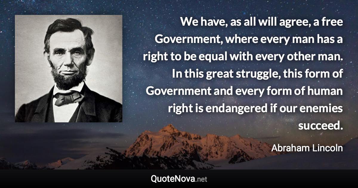 We have, as all will agree, a free Government, where every man has a right to be equal with every other man. In this great struggle, this form of Government and every form of human right is endangered if our enemies succeed. - Abraham Lincoln quote