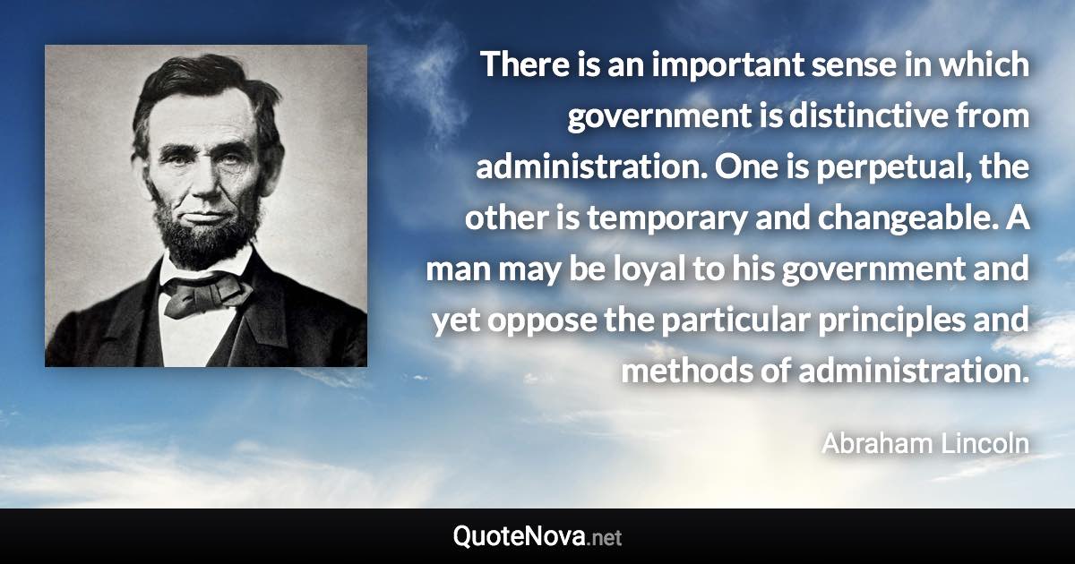 There is an important sense in which government is distinctive from administration. One is perpetual, the other is temporary and changeable. A man may be loyal to his government and yet oppose the particular principles and methods of administration. - Abraham Lincoln quote