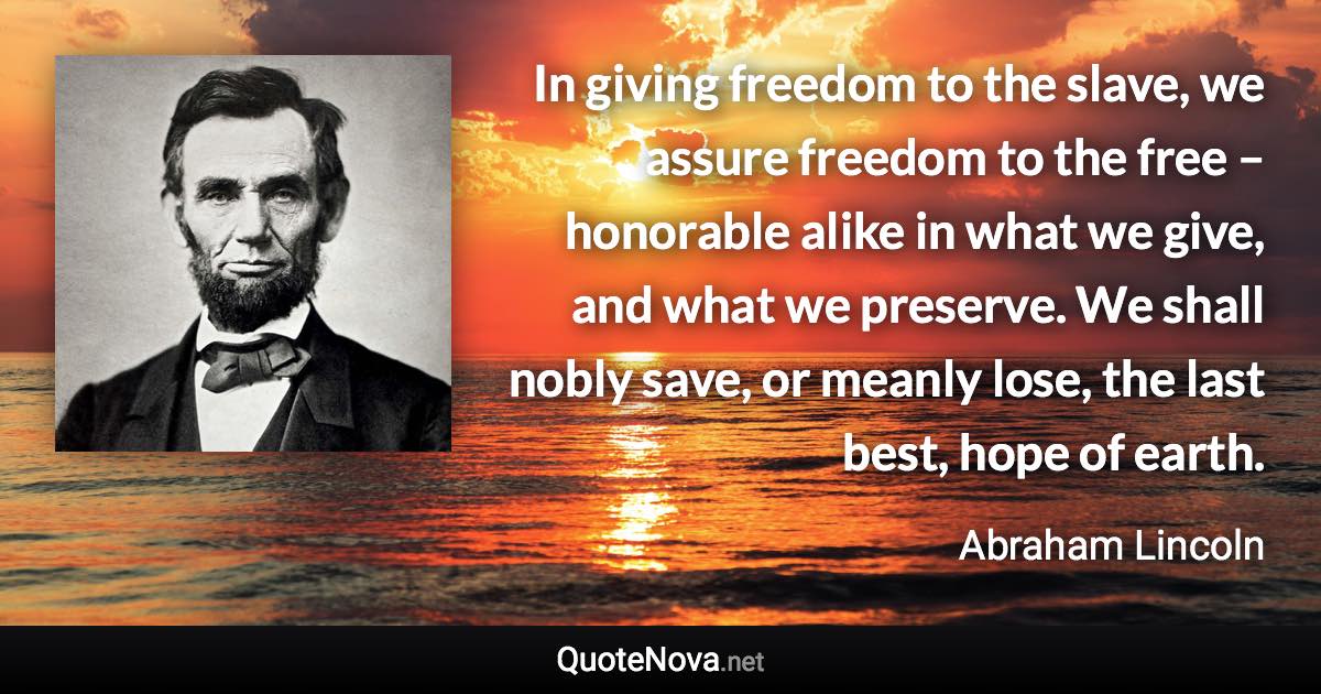 In giving freedom to the slave, we assure freedom to the free – honorable alike in what we give, and what we preserve. We shall nobly save, or meanly lose, the last best, hope of earth. - Abraham Lincoln quote