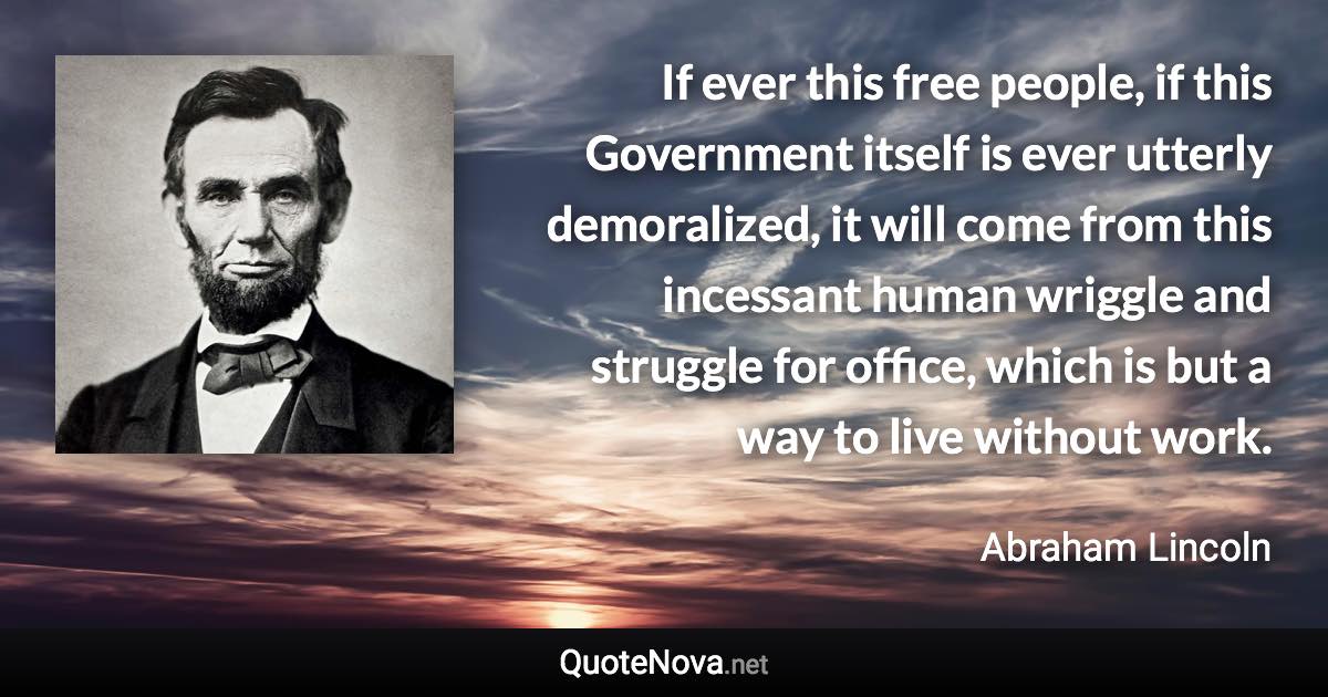 If ever this free people, if this Government itself is ever utterly demoralized, it will come from this incessant human wriggle and struggle for office, which is but a way to live without work. - Abraham Lincoln quote