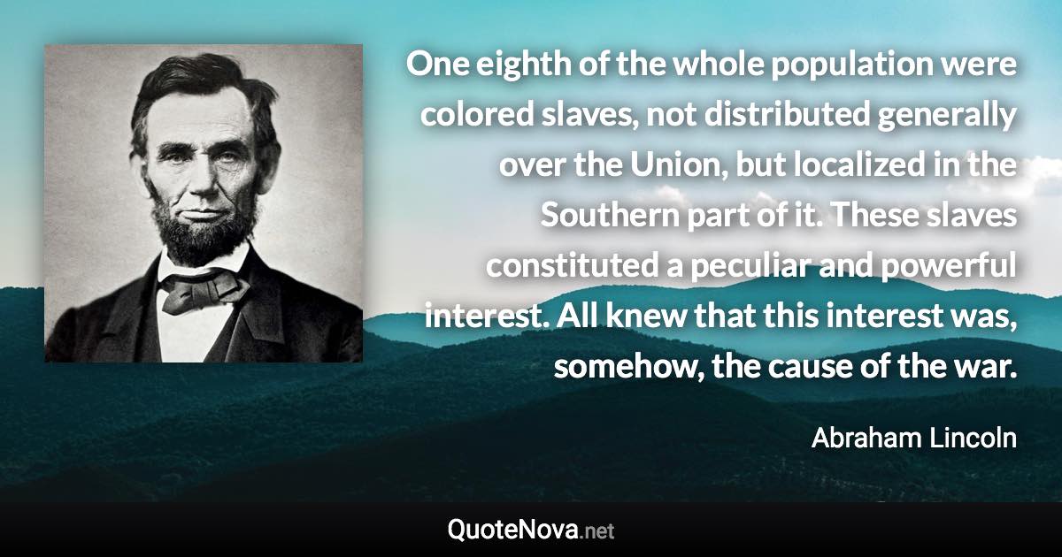 One eighth of the whole population were colored slaves, not distributed generally over the Union, but localized in the Southern part of it. These slaves constituted a peculiar and powerful interest. All knew that this interest was, somehow, the cause of the war. - Abraham Lincoln quote