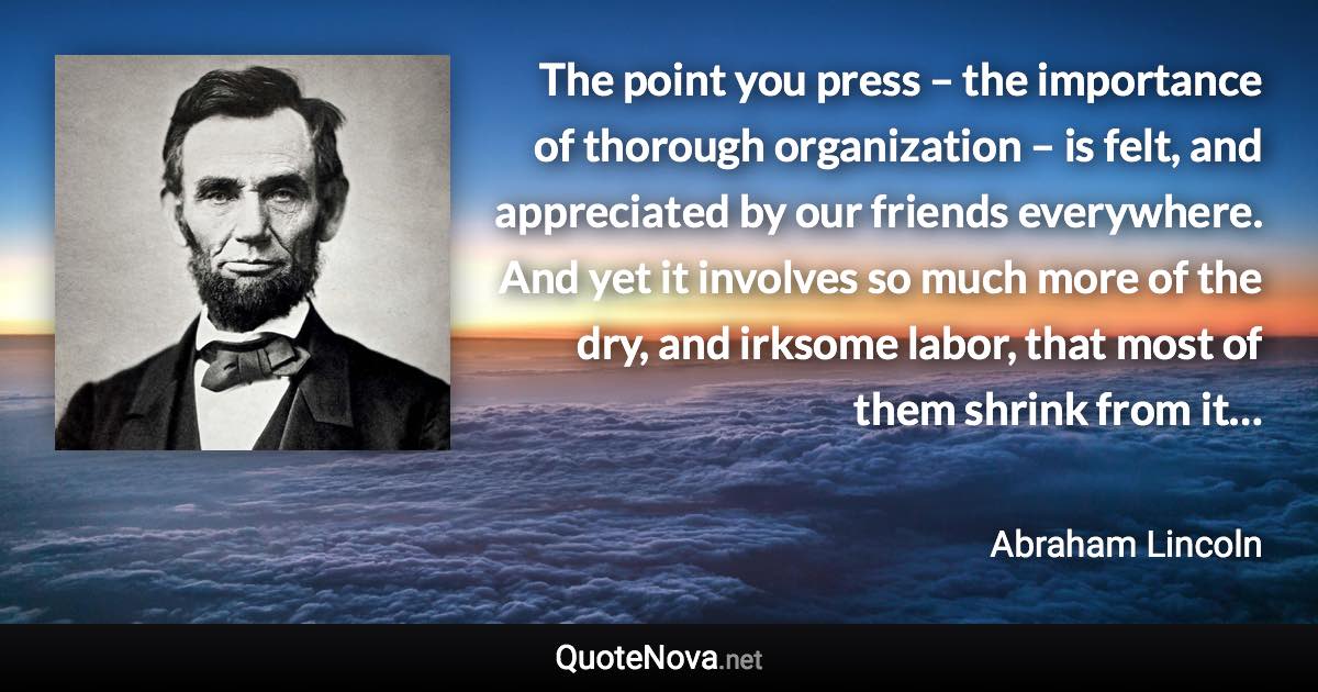 The point you press – the importance of thorough organization – is felt, and appreciated by our friends everywhere. And yet it involves so much more of the dry, and irksome labor, that most of them shrink from it… - Abraham Lincoln quote