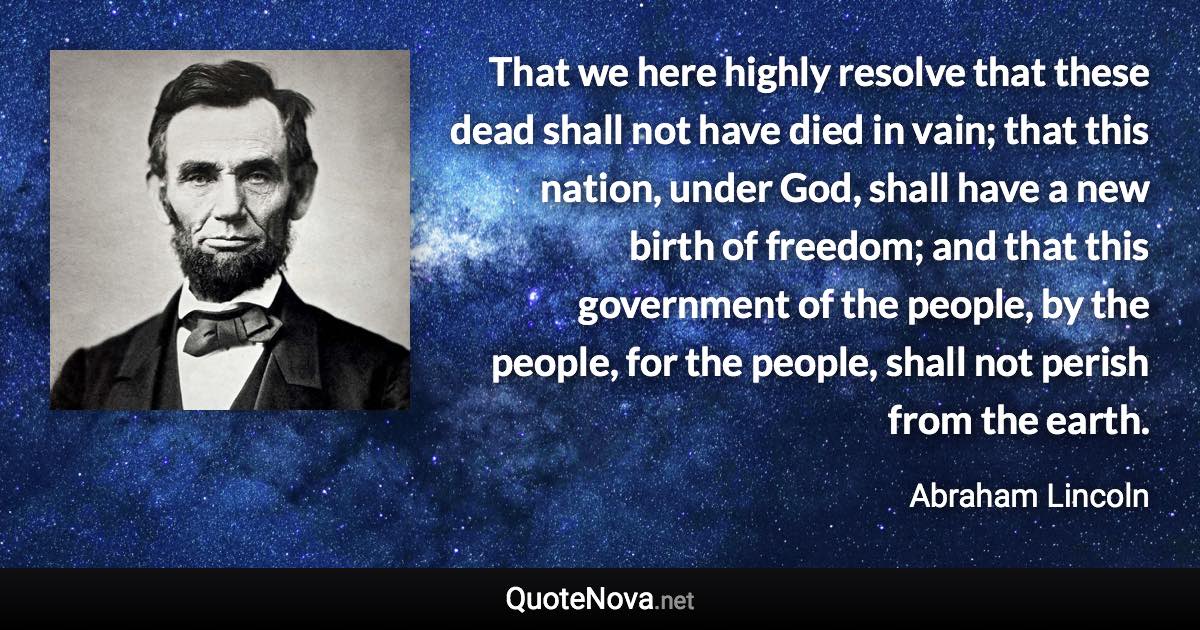 That we here highly resolve that these dead shall not have died in vain; that this nation, under God, shall have a new birth of freedom; and that this government of the people, by the people, for the people, shall not perish from the earth. - Abraham Lincoln quote