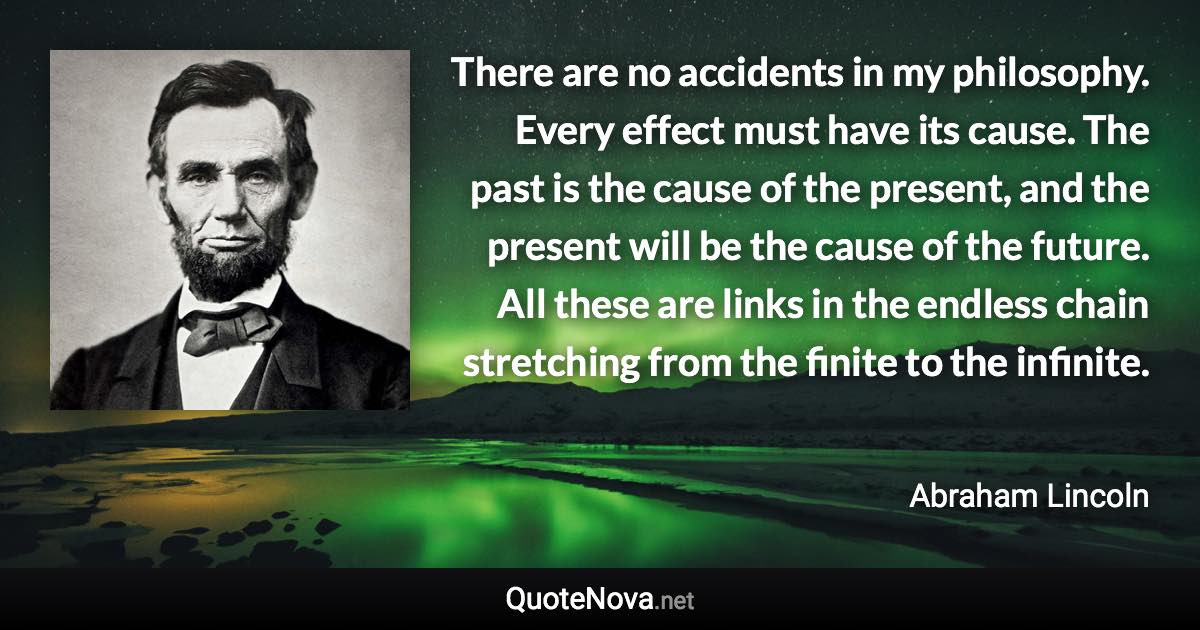 There are no accidents in my philosophy. Every effect must have its cause. The past is the cause of the present, and the present will be the cause of the future. All these are links in the endless chain stretching from the finite to the infinite. - Abraham Lincoln quote