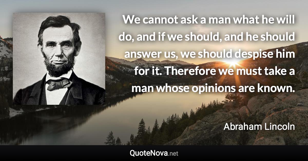 We cannot ask a man what he will do, and if we should, and he should answer us, we should despise him for it. Therefore we must take a man whose opinions are known. - Abraham Lincoln quote