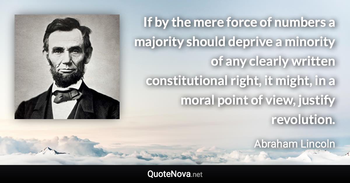 If by the mere force of numbers a majority should deprive a minority of any clearly written constitutional right, it might, in a moral point of view, justify revolution. - Abraham Lincoln quote