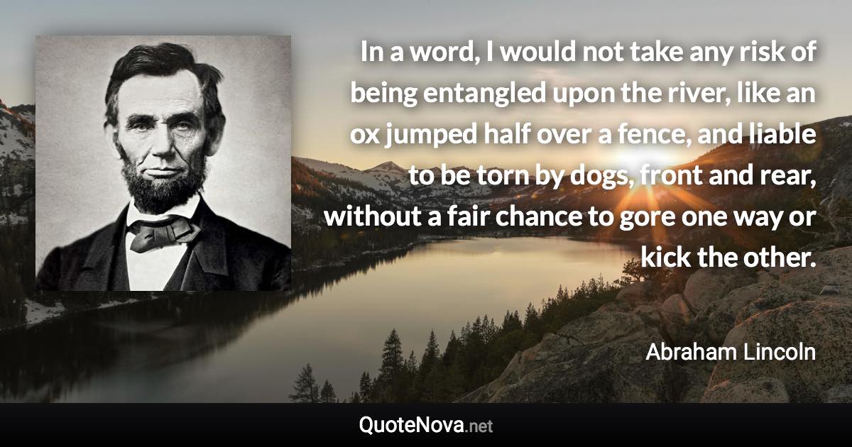 In a word, I would not take any risk of being entangled upon the river, like an ox jumped half over a fence, and liable to be torn by dogs, front and rear, without a fair chance to gore one way or kick the other. - Abraham Lincoln quote