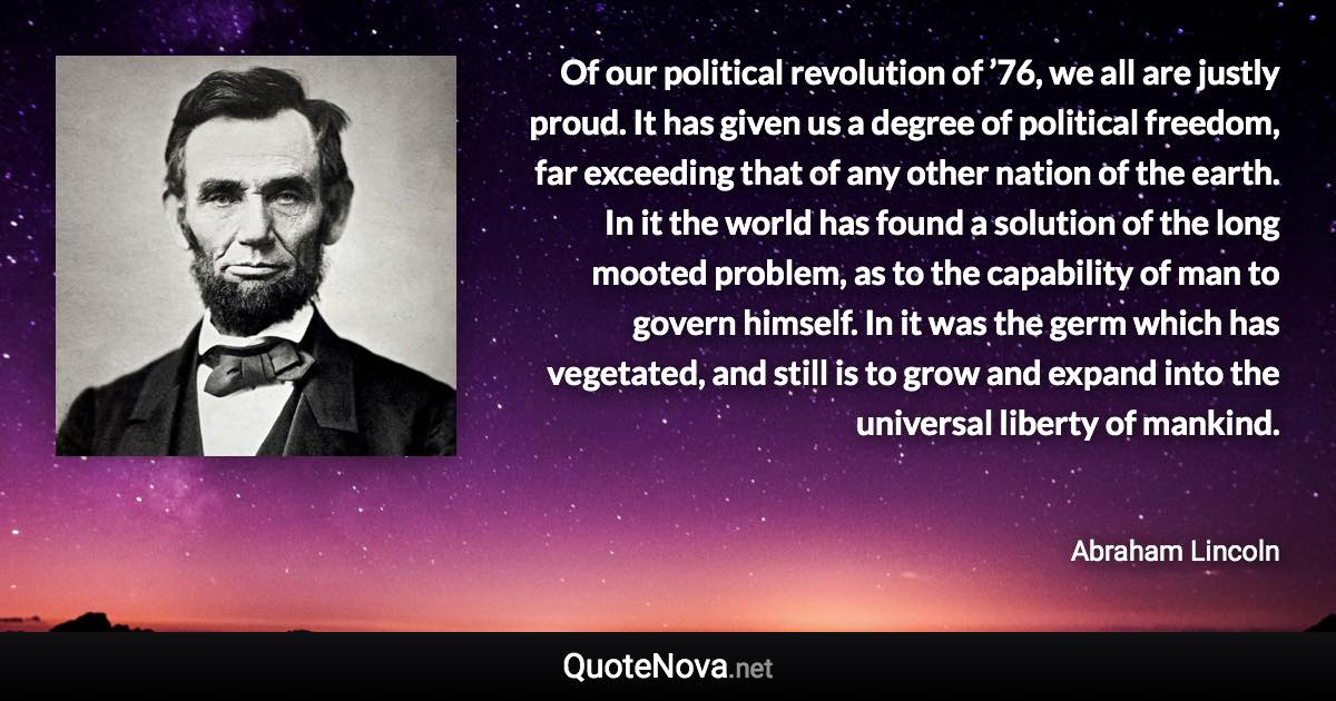 Of our political revolution of ’76, we all are justly proud. It has given us a degree of political freedom, far exceeding that of any other nation of the earth. In it the world has found a solution of the long mooted problem, as to the capability of man to govern himself. In it was the germ which has vegetated, and still is to grow and expand into the universal liberty of mankind. - Abraham Lincoln quote