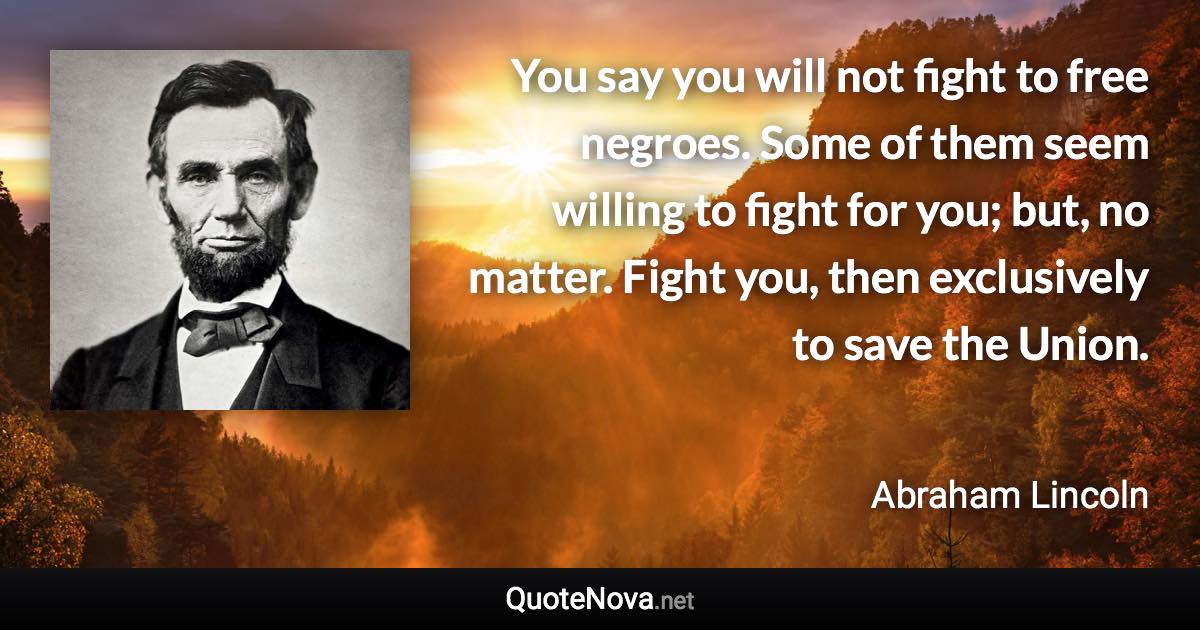 You say you will not fight to free negroes. Some of them seem willing to fight for you; but, no matter. Fight you, then exclusively to save the Union. - Abraham Lincoln quote