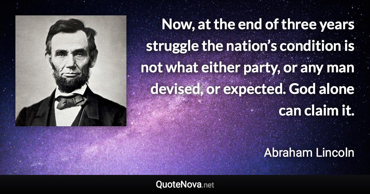 Now, at the end of three years struggle the nation’s condition is not what either party, or any man devised, or expected. God alone can claim it. - Abraham Lincoln quote