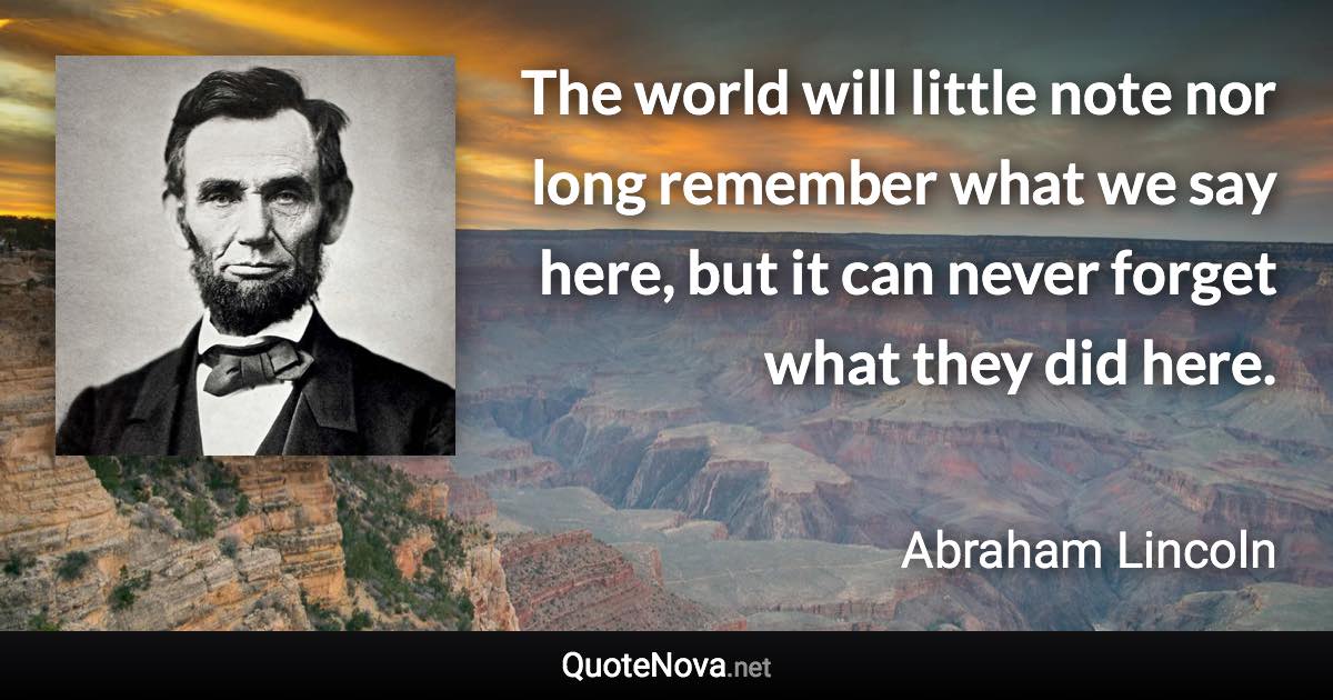 The world will little note nor long remember what we say here, but it can never forget what they did here. - Abraham Lincoln quote