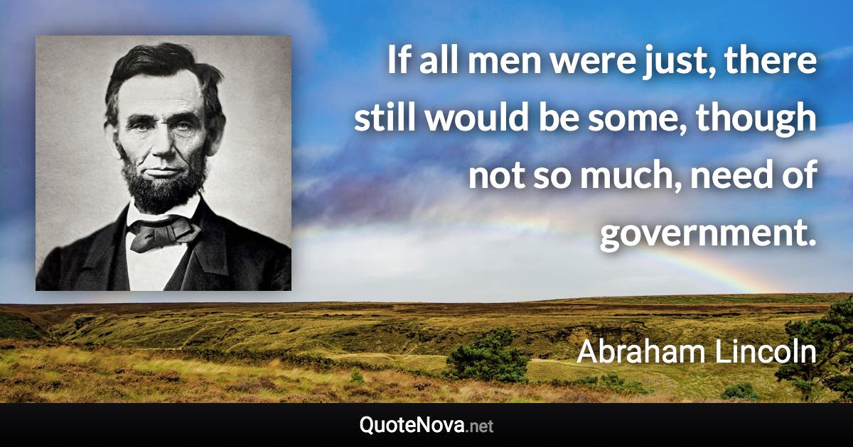 If all men were just, there still would be some, though not so much, need of government. - Abraham Lincoln quote