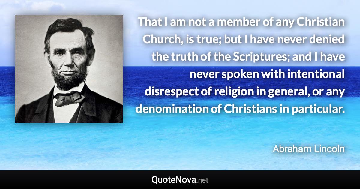 That I am not a member of any Christian Church, is true; but I have never denied the truth of the Scriptures; and I have never spoken with intentional disrespect of religion in general, or any denomination of Christians in particular. - Abraham Lincoln quote