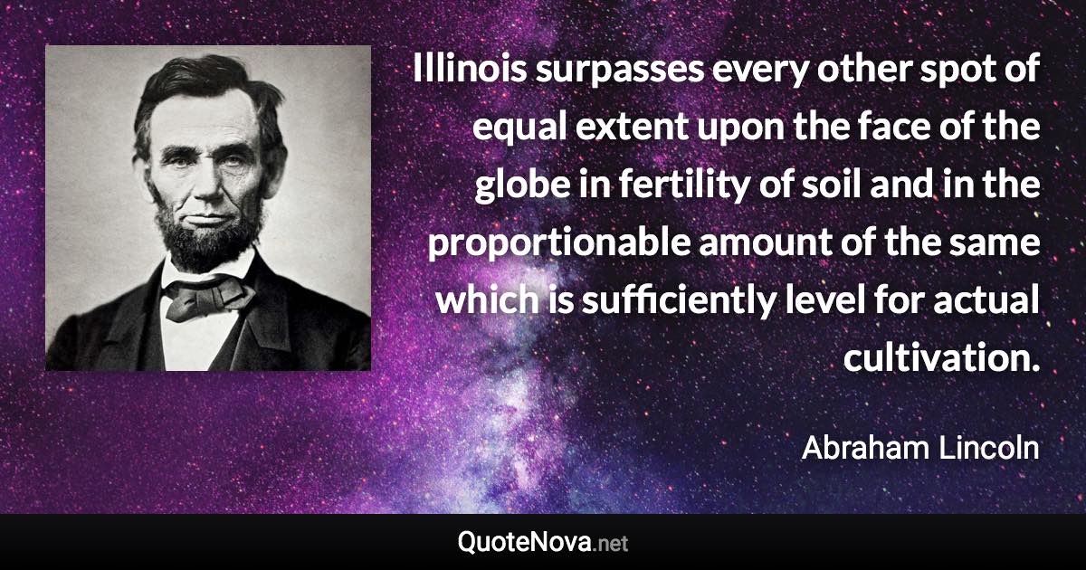 Illinois surpasses every other spot of equal extent upon the face of the globe in fertility of soil and in the proportionable amount of the same which is sufficiently level for actual cultivation. - Abraham Lincoln quote