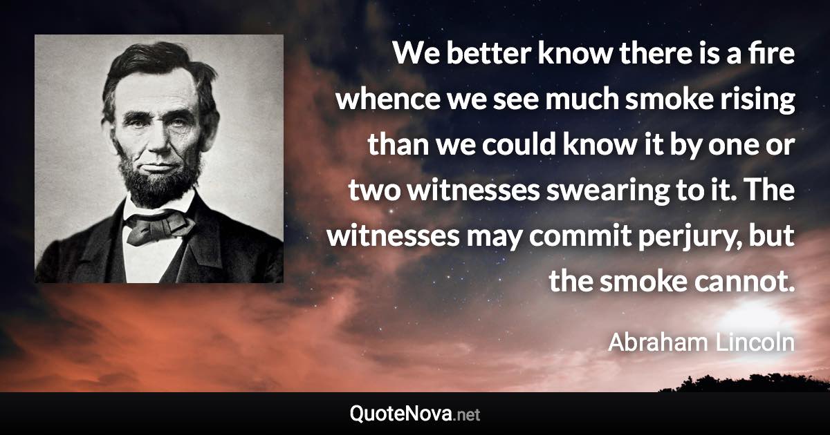 We better know there is a fire whence we see much smoke rising than we could know it by one or two witnesses swearing to it. The witnesses may commit perjury, but the smoke cannot. - Abraham Lincoln quote