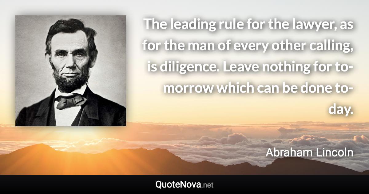 The leading rule for the lawyer, as for the man of every other calling, is diligence. Leave nothing for to-morrow which can be done to-day. - Abraham Lincoln quote