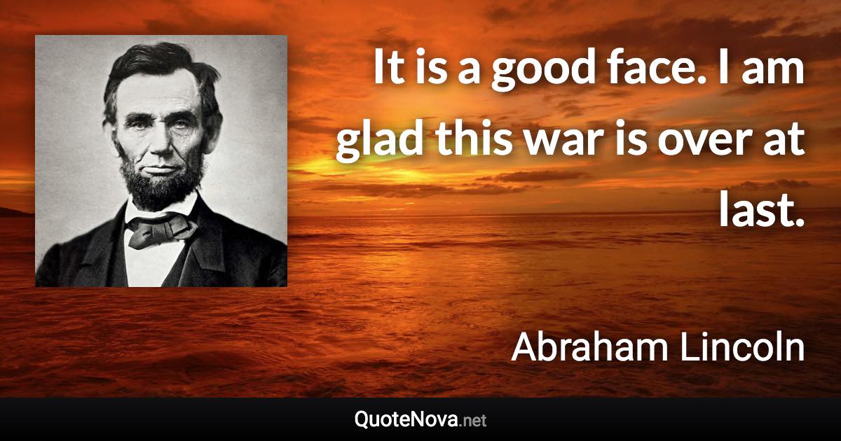 It is a good face. I am glad this war is over at last. - Abraham Lincoln quote