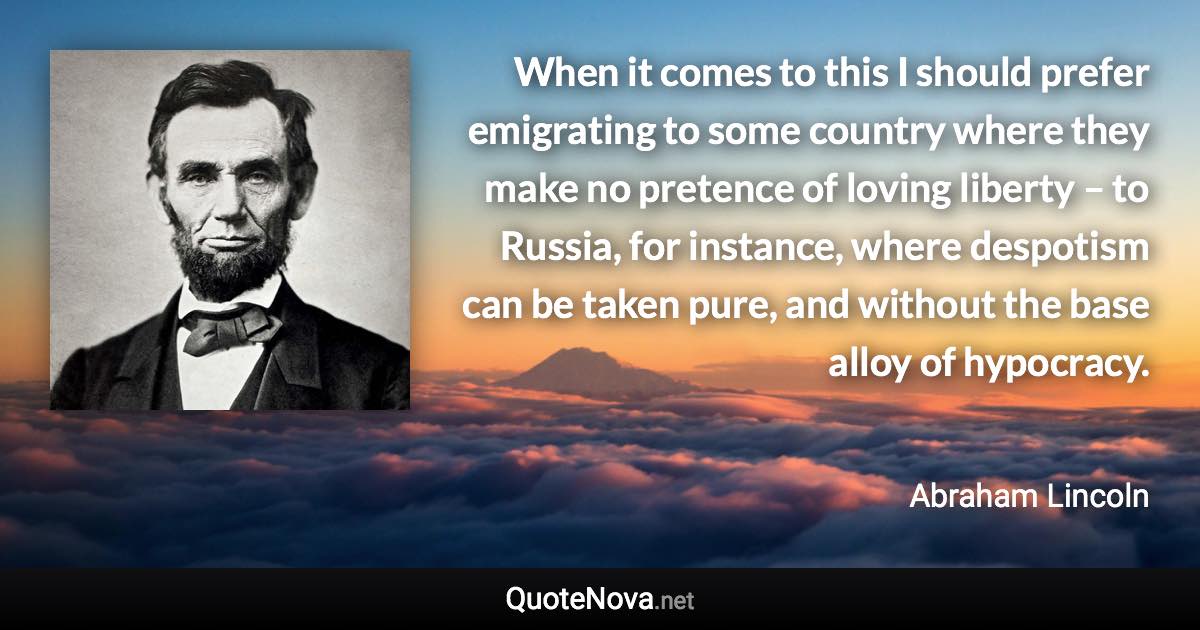 When it comes to this I should prefer emigrating to some country where they make no pretence of loving liberty – to Russia, for instance, where despotism can be taken pure, and without the base alloy of hypocracy. - Abraham Lincoln quote