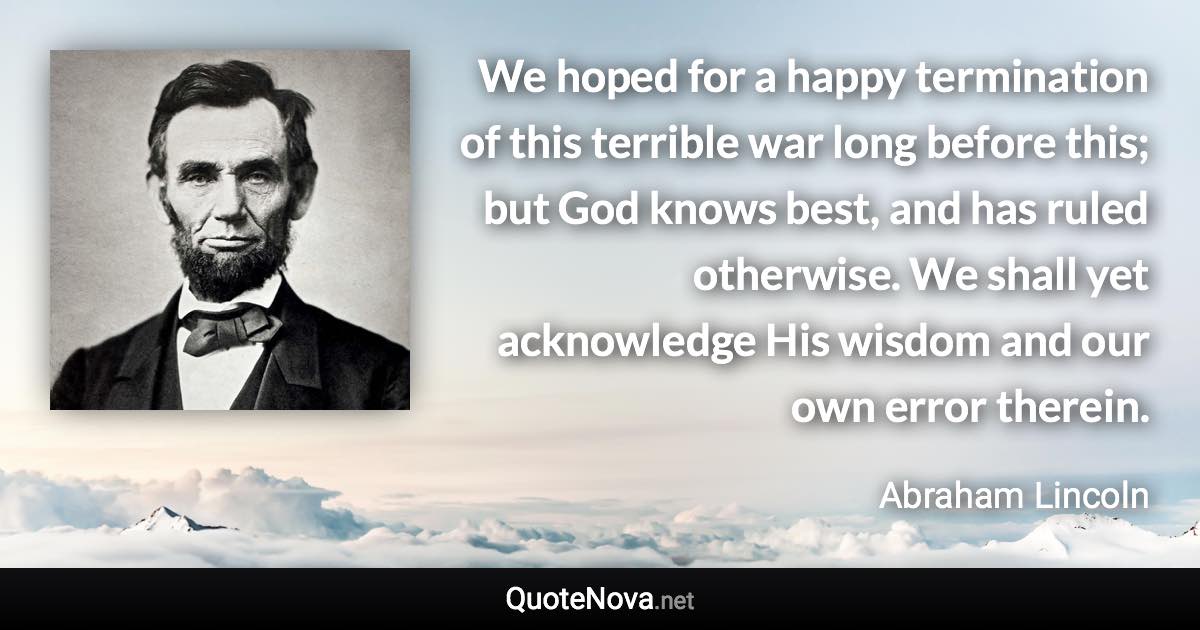 We hoped for a happy termination of this terrible war long before this; but God knows best, and has ruled otherwise. We shall yet acknowledge His wisdom and our own error therein. - Abraham Lincoln quote