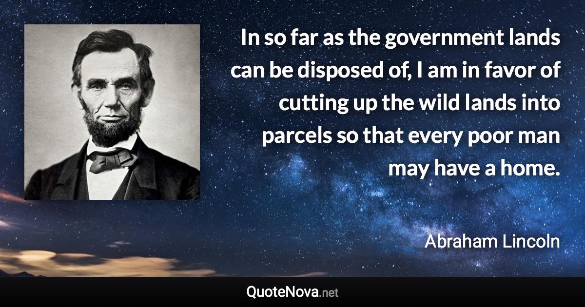 In so far as the government lands can be disposed of, I am in favor of cutting up the wild lands into parcels so that every poor man may have a home. - Abraham Lincoln quote