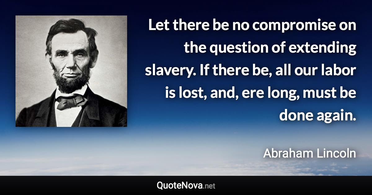 Let there be no compromise on the question of extending slavery. If there be, all our labor is lost, and, ere long, must be done again. - Abraham Lincoln quote