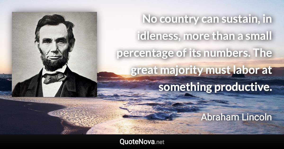 No country can sustain, in idleness, more than a small percentage of its numbers. The great majority must labor at something productive. - Abraham Lincoln quote