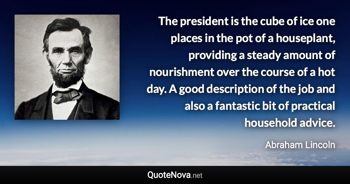 The president is the cube of ice one places in the pot of a houseplant, providing a steady amount of nourishment over the course of a hot day. A good description of the job and also a fantastic bit of practical household advice. - Abraham Lincoln quote