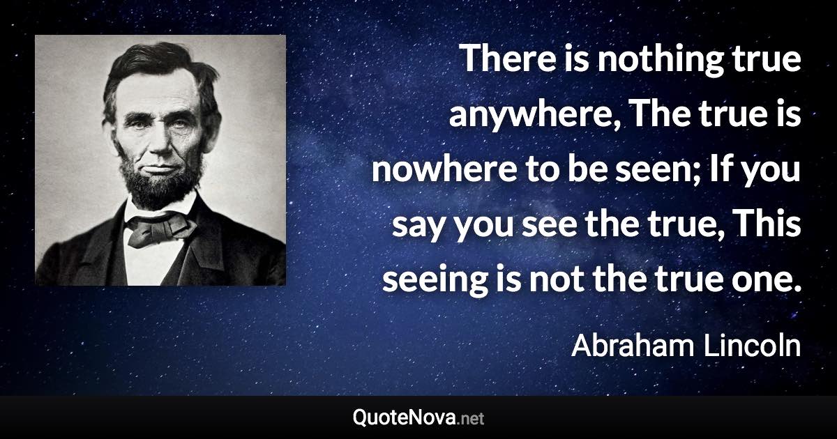 There is nothing true anywhere, The true is nowhere to be seen; If you say you see the true, This seeing is not the true one. - Abraham Lincoln quote